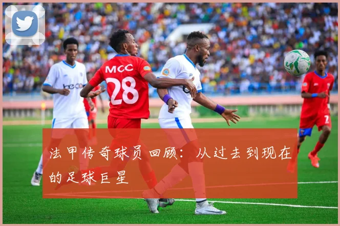 法甲传奇球员回顾：从过去到现在的足球巨星