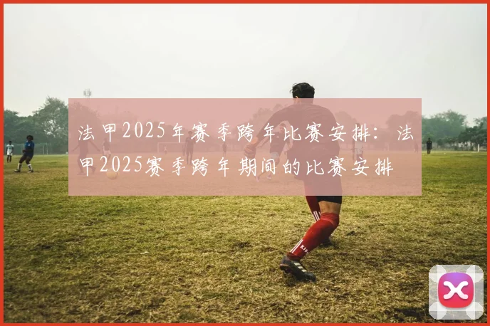 法甲2025年赛季跨年比赛安排：法甲2025赛季跨年期间的比赛安排