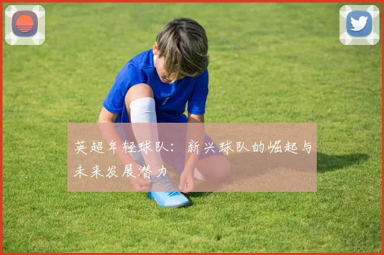 英超年轻球队：新兴球队的崛起与未来发展潜力