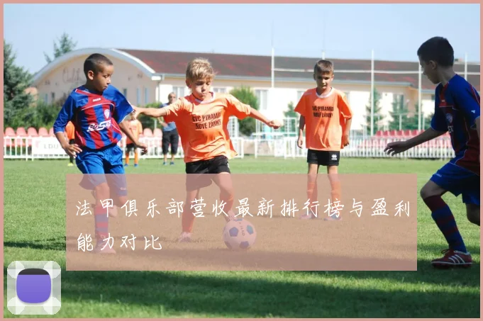 法甲俱乐部营收最新排行榜与盈利能力对比